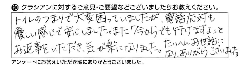 トイレのつまりで大変困っていましたが、電話応対も優しい感じで安心しました　また「今からでも行けますよ」とお返事をいただき、気が楽になりました。たいへんお世話になり、ありがとうございました。