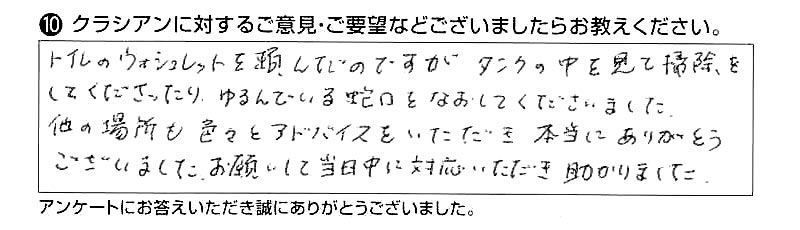 トイレのウォシュレットを頼んだのですが、タンクの中を見て掃除をしてくださったり、ゆるんでいる蛇口をなおしてくださいました。他の場所も色々とアドバイスをいただき本当にありがとうございました。お願いして当日中に対応いただき助かりました。