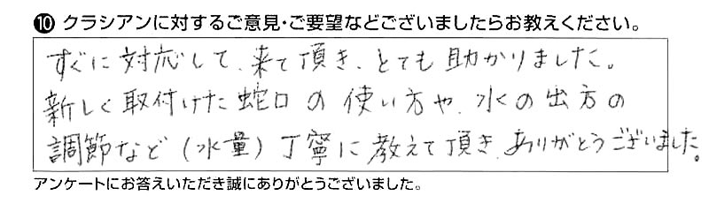 すぐに対応して来て頂き、とても助かりました。新しく取付けた蛇口の使い方や、水の出方の調節など（水量）丁寧に教えて頂き、ありがとうございました。