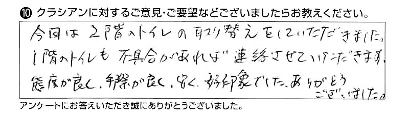 今回は２階のトイレの取り替えをしていただきました。１階のトイレも不具合があれば連絡させていただきます。態度が良く、手際が良く、安く、好印象でした。ありがとうございました。