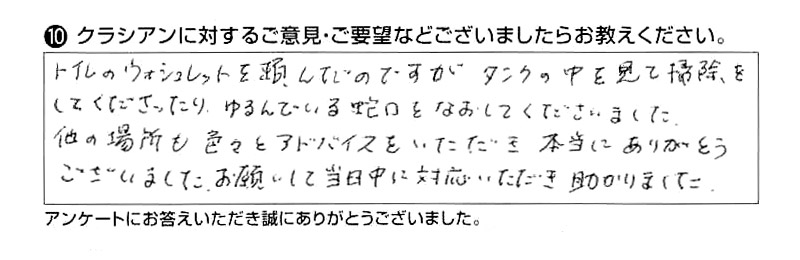 トイレのウォシュレットを頼んだのですがタンクの中を見て掃除してくださったり、ゆるんでいる蛇口をなおしてくださいました。他の場所も色々とアドバイスをいただき本当にありがとうございました。お願いして当日中に対応いただき助かりました。