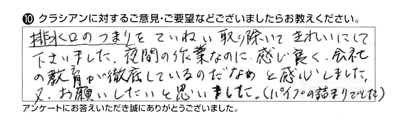 排水口のつまりをていねいに取り除いてきれいにして下さいました。夜間の作業なのに感じ良く、会社の教育が徹底しているのだなぁと感心しました。又、お願いしたいと思いました。（パイプの詰まりでした）