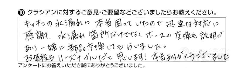 キッチンの水漏れに本当困っていたので迅速な対応に感謝、水漏れ箇所だけでなくホースの交換も説明があり一緒に部品交換してもらいました。