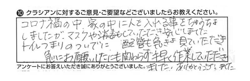 コロナ禍の中、家の中に人を入れる事をちゅうちょしましたが、マスクや消毒もしていただき安心しました。トイレのつまりのついでに配管も急きょ見ていただき急にお願いしたにも関わらず手早く作業していただきました。ありがとうございました。