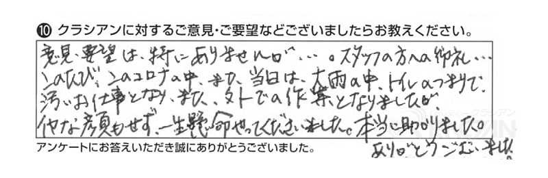 意見・要望は特にありませんが・・・。スタッフの方へのお礼。このたび、このコロナの中、また当日は大雨の中、トイレのつまりで汚いお仕事となり、また外での作業となりましたが、嫌な顔もせず一生懸命やってくださいました。本当に助かりました。ありがとうございました。