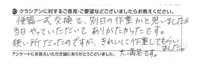 便器一式交換で、別日の作業かと思いましたが、当日やっていただいてありがたかったです。狭い所だったのですが、きれいに作業してもらいました。大満足です。