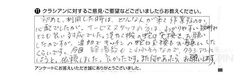 初めて利用した時はどんな人が来て作業するのか心配でしたが、サービススタッフの方はわかりやすい説明でとても良い対応でした。洗濯機の蛇口交換をお願いしたのですが、追加でキッチンの蛇口交換もお願いしたくらいです。今回給湯器もこわれそうなので、クラシアンにしようと依頼しました。良かったです。また何かあったらお願いします。